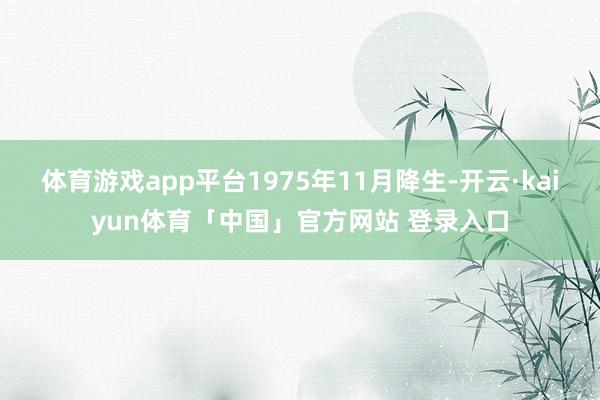 体育游戏app平台1975年11月降生-开云·kaiyun体育「中国」官方网站 登录入口