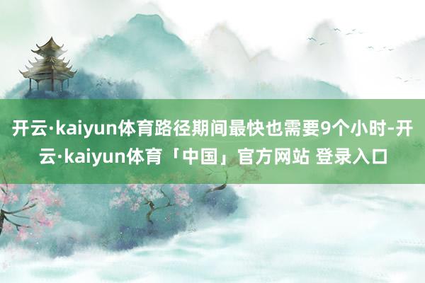 开云·kaiyun体育路径期间最快也需要9个小时-开云·kaiyun体育「中国」官方网站 登录入口