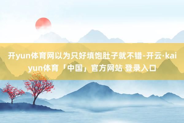 开yun体育网以为只好填饱肚子就不错-开云·kaiyun体育「中国」官方网站 登录入口