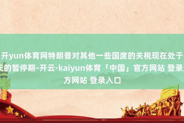 开yun体育网特朗普对其他一些国度的关税现在处于90天的暂停期-开云·kaiyun体育「中国」官方网站 登录入口