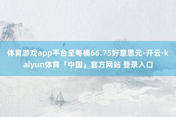 体育游戏app平台至每桶66.75好意思元-开云·kaiyun体育「中国」官方网站 登录入口