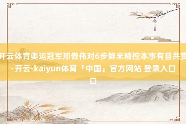 开云体育奥运冠军邢傲伟对6步鲜米精控本事有目共赏-开云·kaiyun体育「中国」官方网站 登录入口