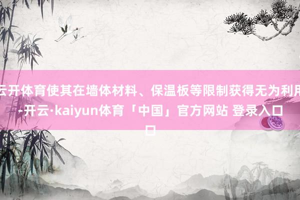 云开体育使其在墙体材料、保温板等限制获得无为利用-开云·kaiyun体育「中国」官方网站 登录入口