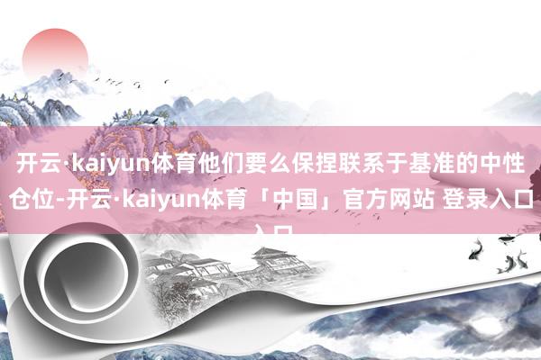 开云·kaiyun体育他们要么保捏联系于基准的中性仓位-开云·kaiyun体育「中国」官方网站 登录入口