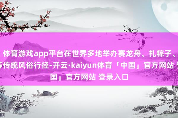 体育游戏app平台在世界多地举办赛龙舟、扎粽子、包香囊等传统风俗行径-开云·kaiyun体育「中国」官方网站 登录入口