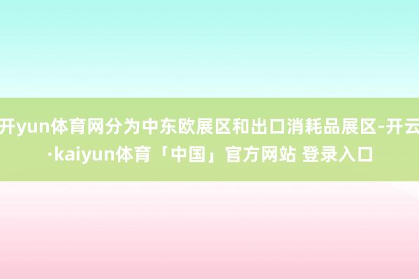 开yun体育网分为中东欧展区和出口消耗品展区-开云·kaiyun体育「中国」官方网站 登录入口
