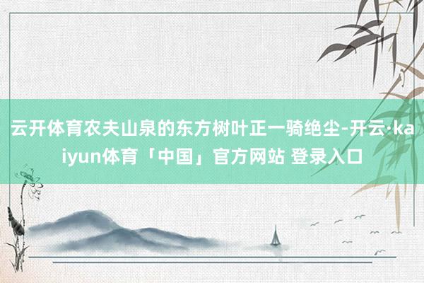 云开体育农夫山泉的东方树叶正一骑绝尘-开云·kaiyun体育「中国」官方网站 登录入口