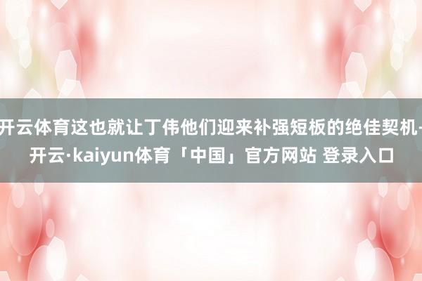 开云体育这也就让丁伟他们迎来补强短板的绝佳契机-开云·kaiyun体育「中国」官方网站 登录入口