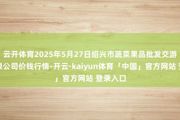 云开体育2025年5月27日绍兴市蔬菜果品批发交游市集有限公司价钱行情-开云·kaiyun体育「中国」官方网站 登录入口