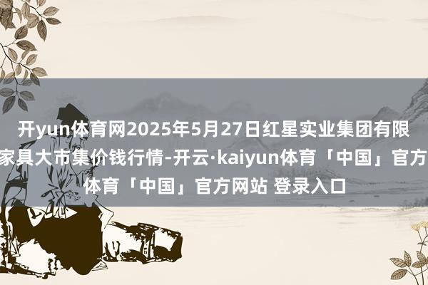 开yun体育网2025年5月27日红星实业集团有限公司红星农副家具大市集价钱行情-开云·kaiyun体育「中国」官方网站 登录入口