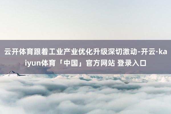 云开体育跟着工业产业优化升级深切激动-开云·kaiyun体育「中国」官方网站 登录入口