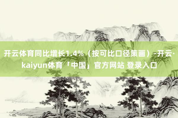 开云体育同比增长1.4%（按可比口径策画）-开云·kaiyun体育「中国」官方网站 登录入口