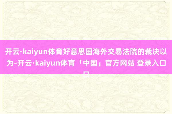 开云·kaiyun体育好意思国海外交易法院的裁决以为-开云·kaiyun体育「中国」官方网站 登录入口