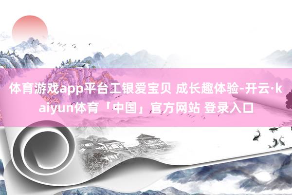 体育游戏app平台工银爱宝贝 成长趣体验-开云·kaiyun体育「中国」官方网站 登录入口