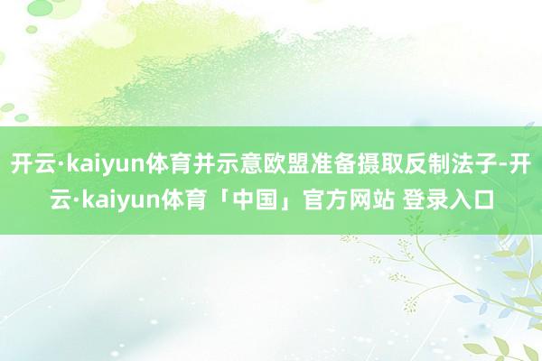 开云·kaiyun体育并示意欧盟准备摄取反制法子-开云·kaiyun体育「中国」官方网站 登录入口