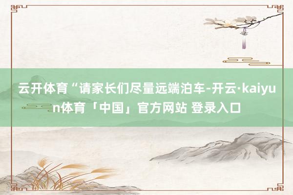 云开体育　　“请家长们尽量远端泊车-开云·kaiyun体育「中国」官方网站 登录入口