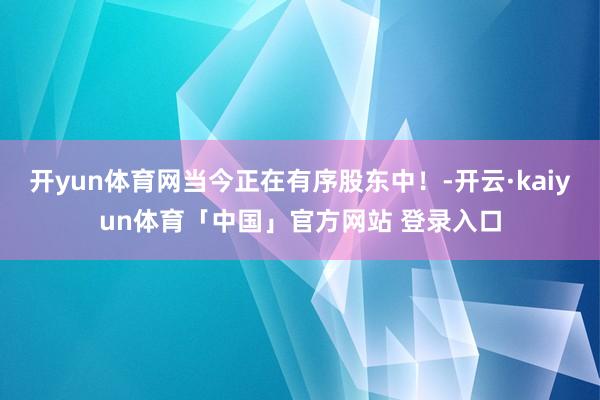 开yun体育网当今正在有序股东中！-开云·kaiyun体育「中国」官方网站 登录入口