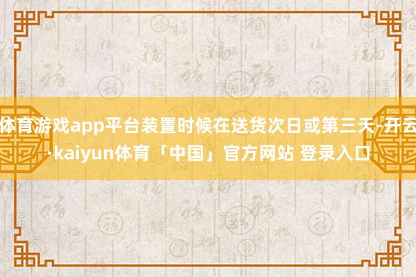 体育游戏app平台装置时候在送货次日或第三天-开云·kaiyun体育「中国」官方网站 登录入口