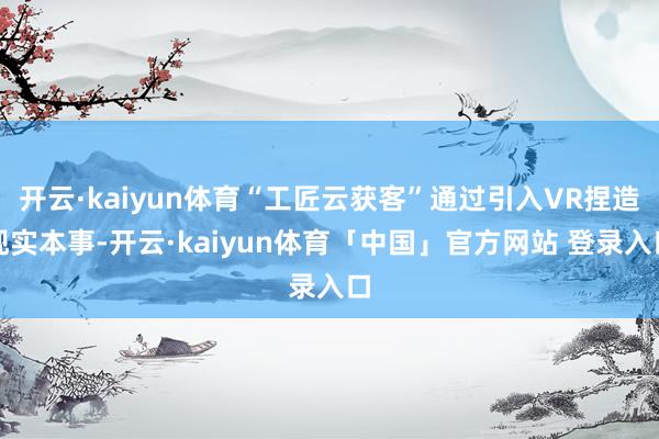 开云·kaiyun体育“工匠云获客”通过引入VR捏造现实本事-开云·kaiyun体育「中国」官方网站 登录入口