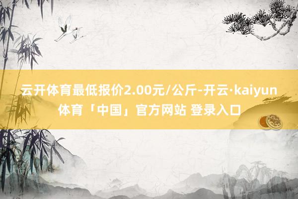 云开体育最低报价2.00元/公斤-开云·kaiyun体育「中国」官方网站 登录入口