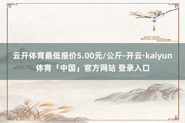 云开体育最低报价5.00元/公斤-开云·kaiyun体育「中国」官方网站 登录入口