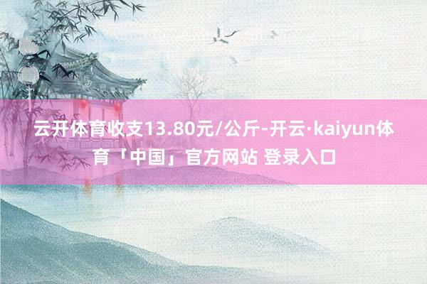 云开体育收支13.80元/公斤-开云·kaiyun体育「中国」官方网站 登录入口