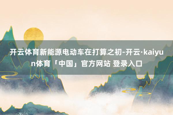 开云体育新能源电动车在打算之初-开云·kaiyun体育「中国」官方网站 登录入口