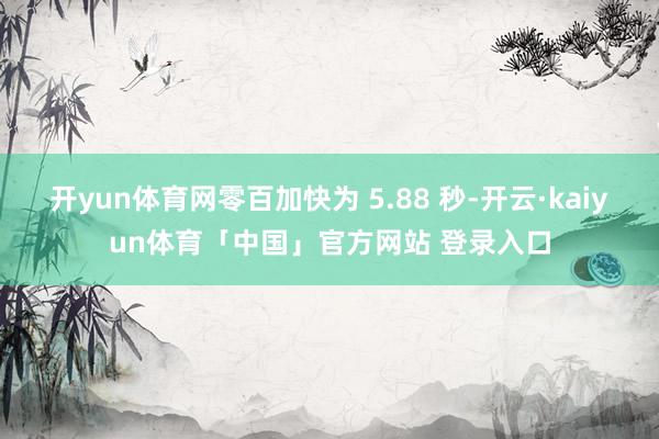 开yun体育网零百加快为 5.88 秒-开云·kaiyun体育「中国」官方网站 登录入口