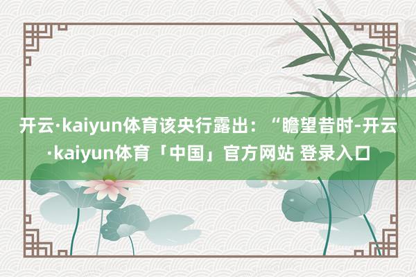开云·kaiyun体育　　该央行露出：“瞻望昔时-开云·kaiyun体育「中国」官方网站 登录入口