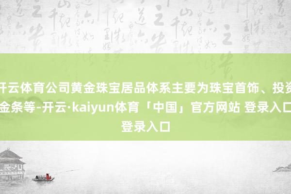 开云体育公司黄金珠宝居品体系主要为珠宝首饰、投资金条等-开云·kaiyun体育「中国」官方网站 登录入口