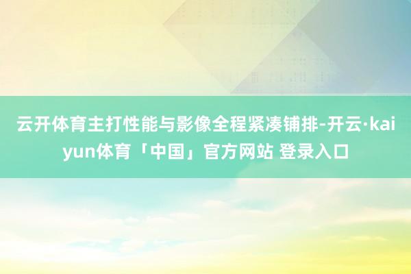 云开体育主打性能与影像全程紧凑铺排-开云·kaiyun体育「中国」官方网站 登录入口