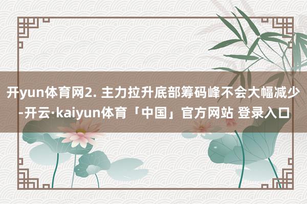 开yun体育网2. 主力拉升底部筹码峰不会大幅减少-开云·kaiyun体育「中国」官方网站 登录入口