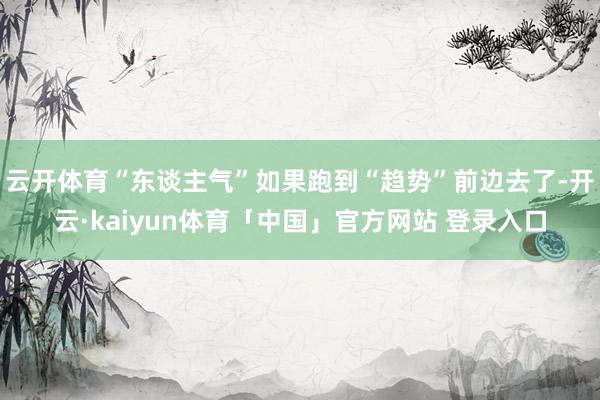 云开体育“东谈主气”如果跑到“趋势”前边去了-开云·kaiyun体育「中国」官方网站 登录入口