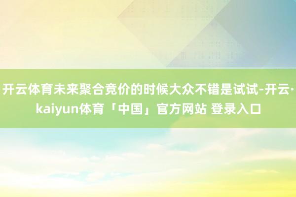 开云体育未来聚合竞价的时候大众不错是试试-开云·kaiyun体育「中国」官方网站 登录入口