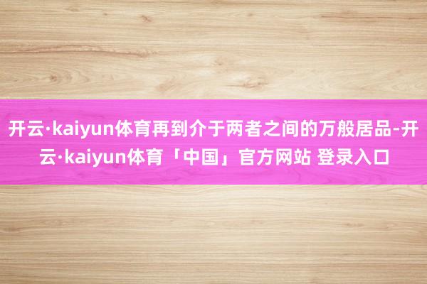 开云·kaiyun体育再到介于两者之间的万般居品-开云·kaiyun体育「中国」官方网站 登录入口