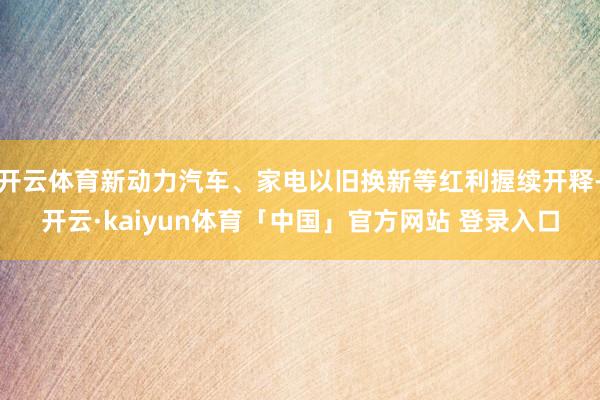 开云体育新动力汽车、家电以旧换新等红利握续开释-开云·kaiyun体育「中国」官方网站 登录入口
