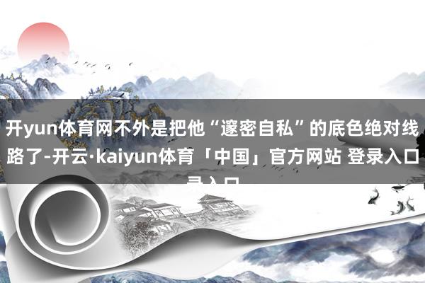 开yun体育网不外是把他“邃密自私”的底色绝对线路了-开云·kaiyun体育「中国」官方网站 登录入口