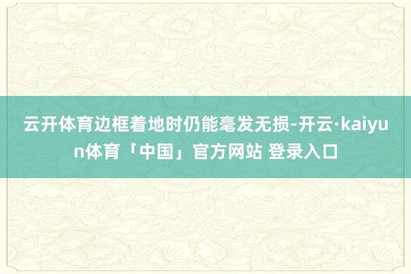 云开体育边框着地时仍能毫发无损-开云·kaiyun体育「中国」官方网站 登录入口