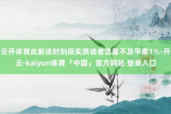 云开体育此前该时刻段实质读者流量不及平素1%-开云·kaiyun体育「中国」官方网站 登录入口