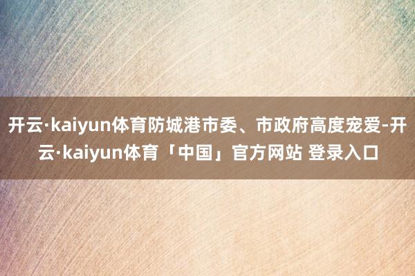 开云·kaiyun体育防城港市委、市政府高度宠爱-开云·kaiyun体育「中国」官方网站 登录入口