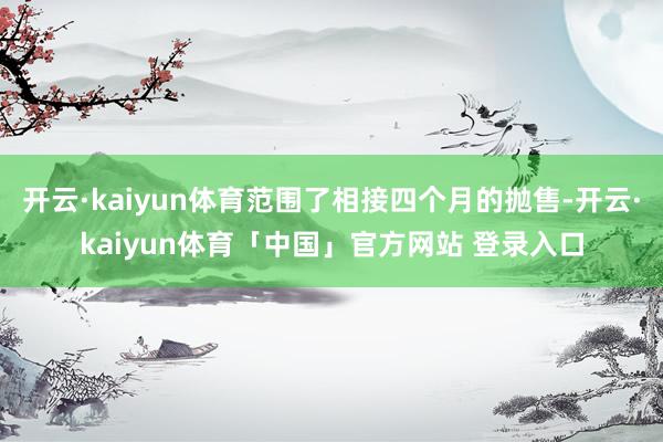 开云·kaiyun体育范围了相接四个月的抛售-开云·kaiyun体育「中国」官方网站 登录入口