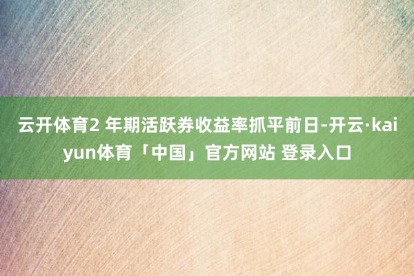 云开体育2 年期活跃券收益率抓平前日-开云·kaiyun体育「中国」官方网站 登录入口