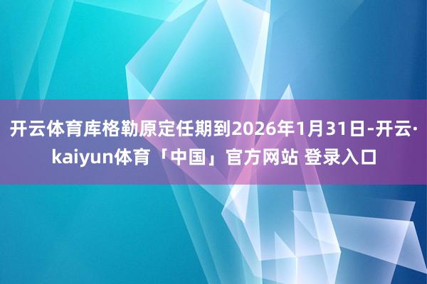 开云体育库格勒原定任期到2026年1月31日-开云·kaiyun体育「中国」官方网站 登录入口