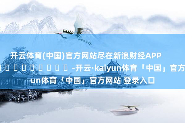 开云体育(中国)官方网站尽在新浪财经APP            													-开云·kaiyun体育「中国」官方网站 登录入口