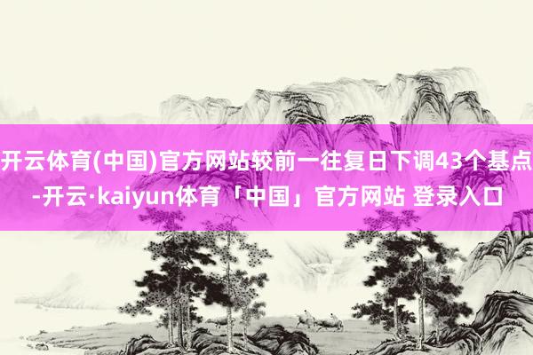 开云体育(中国)官方网站较前一往复日下调43个基点-开云·kaiyun体育「中国」官方网站 登录入口