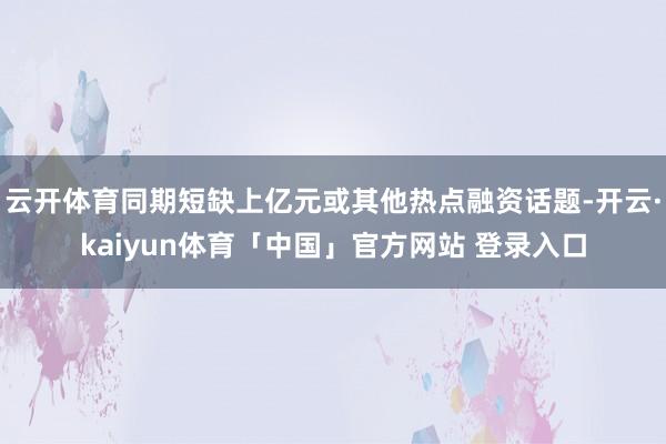 云开体育同期短缺上亿元或其他热点融资话题-开云·kaiyun体育「中国」官方网站 登录入口