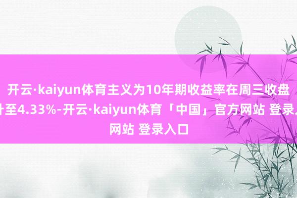 开云·kaiyun体育主义为10年期收益率在周三收盘前升至4.33%-开云·kaiyun体育「中国」官方网站 登录入口
