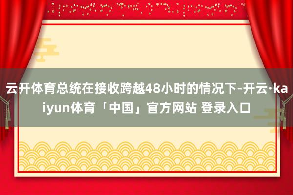 云开体育总统在接收跨越48小时的情况下-开云·kaiyun体育「中国」官方网站 登录入口