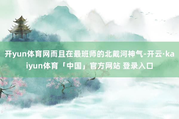 开yun体育网而且在最班师的北戴河神气-开云·kaiyun体育「中国」官方网站 登录入口