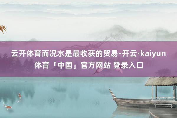 云开体育而况水是最收获的贸易-开云·kaiyun体育「中国」官方网站 登录入口